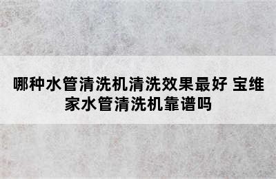 哪种水管清洗机清洗效果最好 宝维家水管清洗机靠谱吗